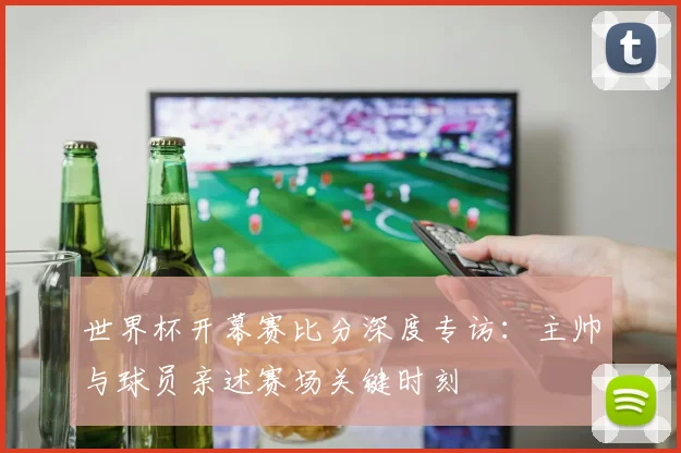世界杯开幕赛比分深度专访：主帅与球员亲述赛场关键时刻