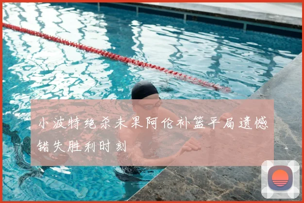 小波特绝杀未果阿伦补篮平局遗憾错失胜利时刻