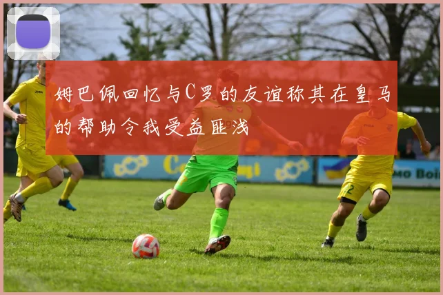 姆巴佩回忆与C罗的友谊称其在皇马的帮助令我受益匪浅
