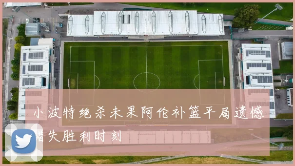 小波特绝杀未果阿伦补篮平局遗憾错失胜利时刻