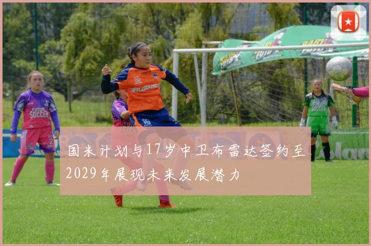 国米计划与17岁中卫布雷达签约至2029年展现未来发展潜力