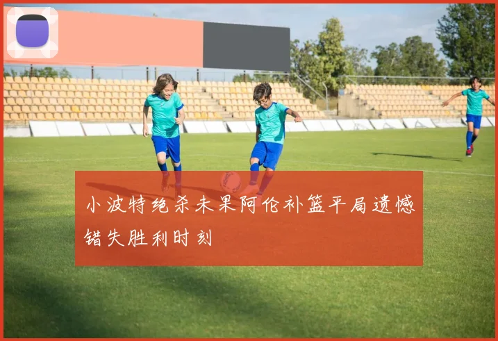 小波特绝杀未果阿伦补篮平局遗憾错失胜利时刻