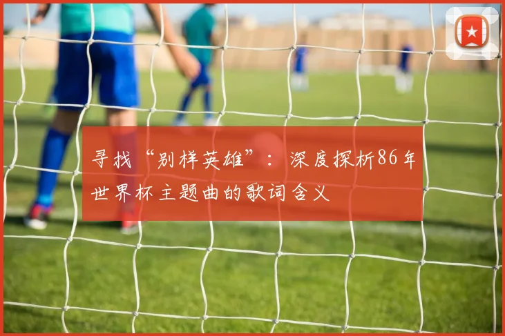 寻找“别样英雄”:深度探析86年世界杯主题曲的歌词含义