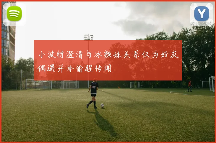 小波特澄清与冰辣妹关系仅为好友偶遇并非偷腥传闻