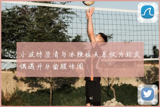 小波特澄清与冰辣妹关系仅为好友偶遇并非偷腥传闻