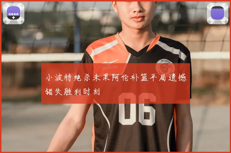 小波特绝杀未果阿伦补篮平局遗憾错失胜利时刻