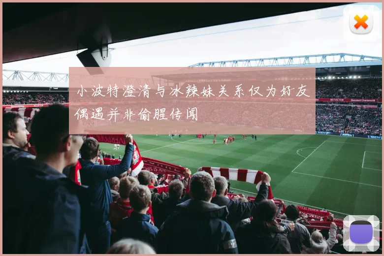 小波特澄清与冰辣妹关系仅为好友偶遇并非偷腥传闻
