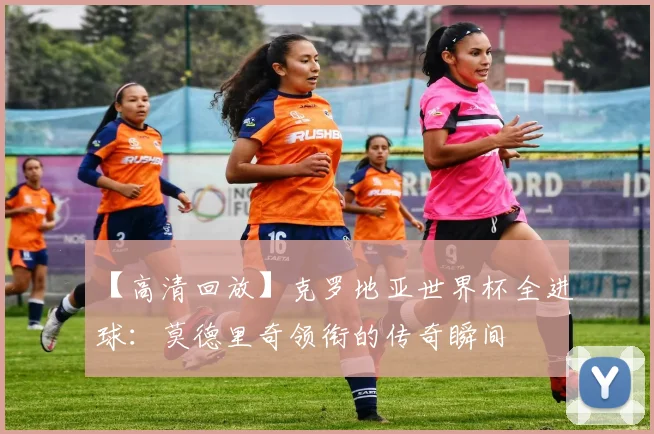 【高清回放】克罗地亚世界杯全进球：莫德里奇领衔的传奇瞬间