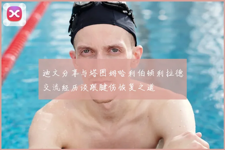 迪文分享与塔图姆哈利伯顿利拉德交流经历谈跟腱伤恢复之道