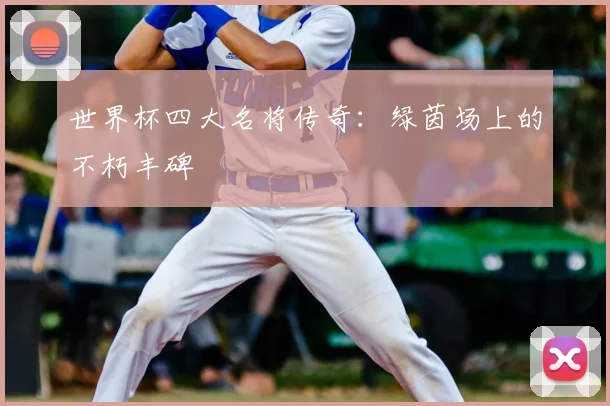 世界杯四大名将传奇:绿茵场上的不朽丰碑