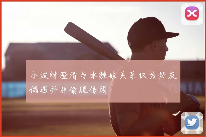 小波特澄清与冰辣妹关系仅为好友偶遇并非偷腥传闻