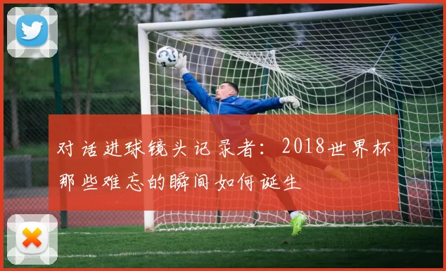 对话进球镜头记录者：2018世界杯那些难忘的瞬间如何诞生