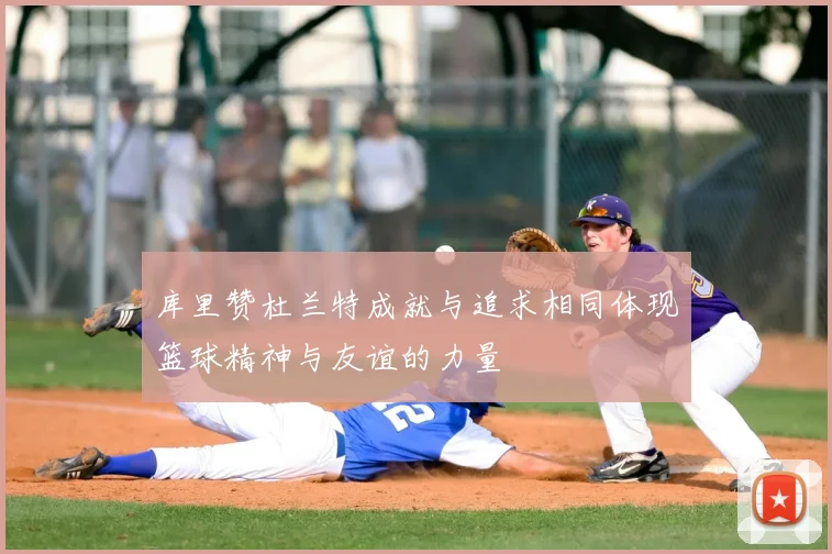 库里赞杜兰特成就与追求相同体现篮球精神与友谊的力量
