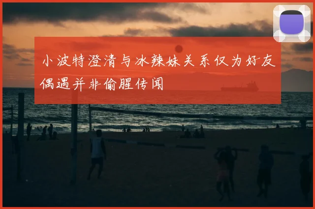 小波特澄清与冰辣妹关系仅为好友偶遇并非偷腥传闻