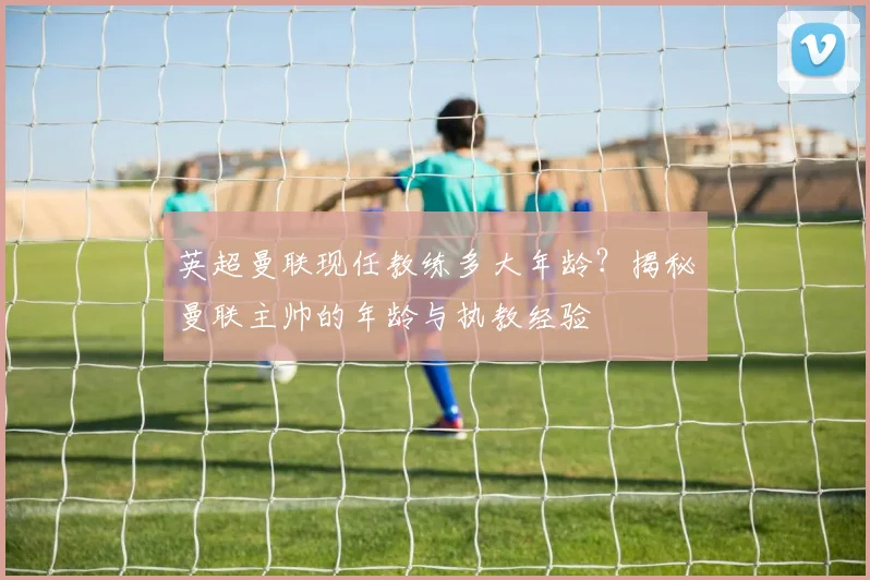 英超曼联现任教练多大年龄?揭秘曼联主帅的年龄与执教经验