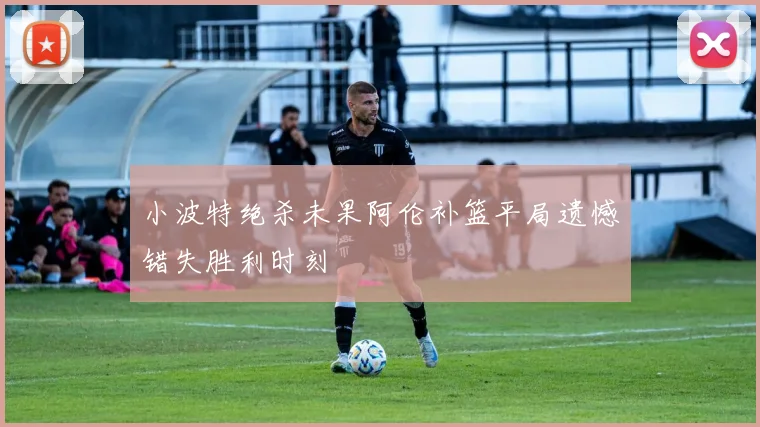 小波特绝杀未果阿伦补篮平局遗憾错失胜利时刻