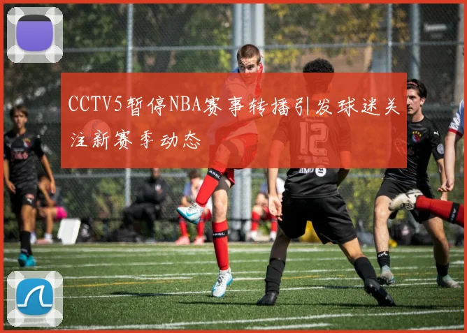 CCTV5暂停NBA赛事转播引发球迷关注新赛季动态