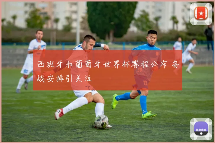 西班牙和葡萄牙世界杯赛程公布 备战安排引关注