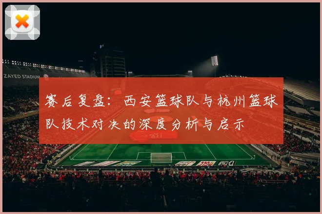 赛后复盘:西安篮球队与杭州篮球队技术对决的深度分析与启示