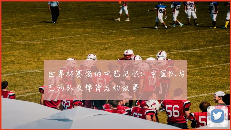 世界杯赛场的中巴记忆:中国队与巴西队交锋背后的故事