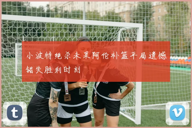 小波特绝杀未果阿伦补篮平局遗憾错失胜利时刻