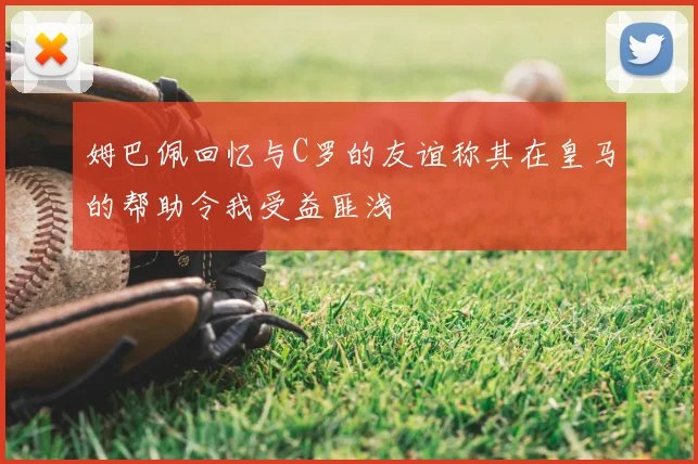 姆巴佩回忆与C罗的友谊称其在皇马的帮助令我受益匪浅