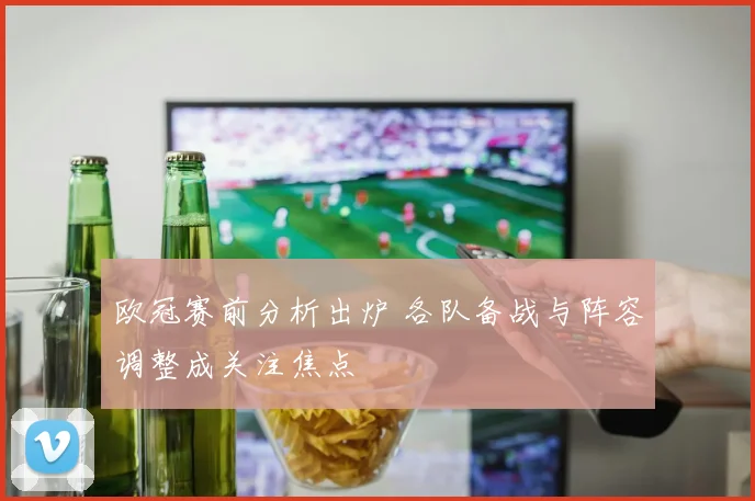 欧冠赛前分析出炉 各队备战与阵容调整成关注焦点