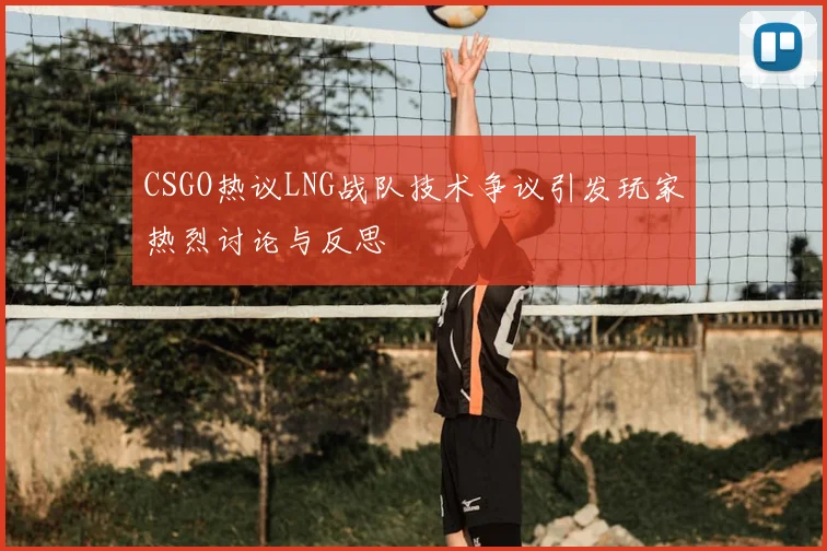 CSGO热议LNG战队技术争议引发玩家热烈讨论与反思