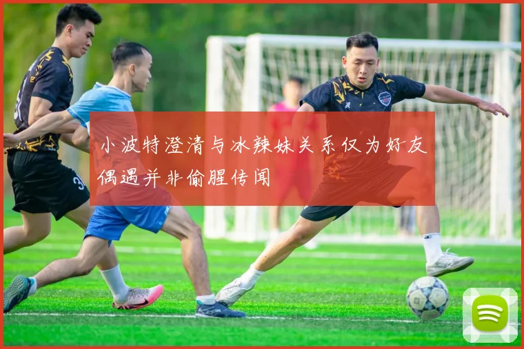 小波特澄清与冰辣妹关系仅为好友偶遇并非偷腥传闻