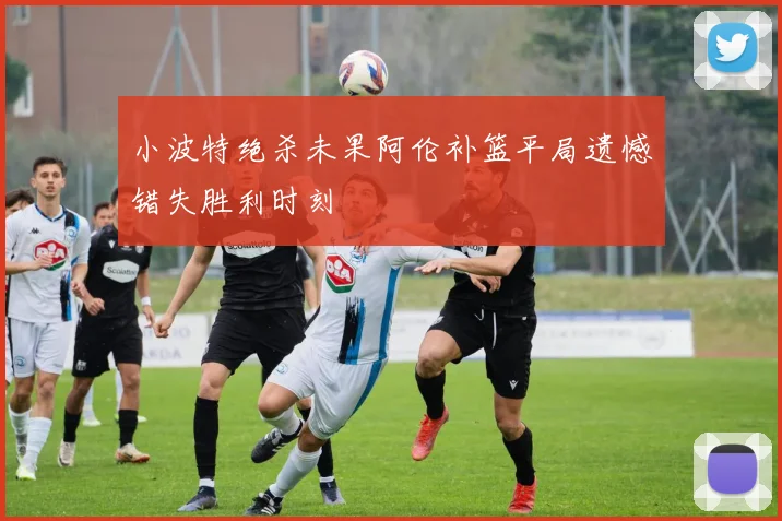 小波特绝杀未果阿伦补篮平局遗憾错失胜利时刻