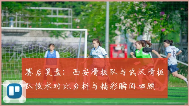 赛后复盘：西安滑板队与武汉滑板队技术对比分析与精彩瞬间回顾