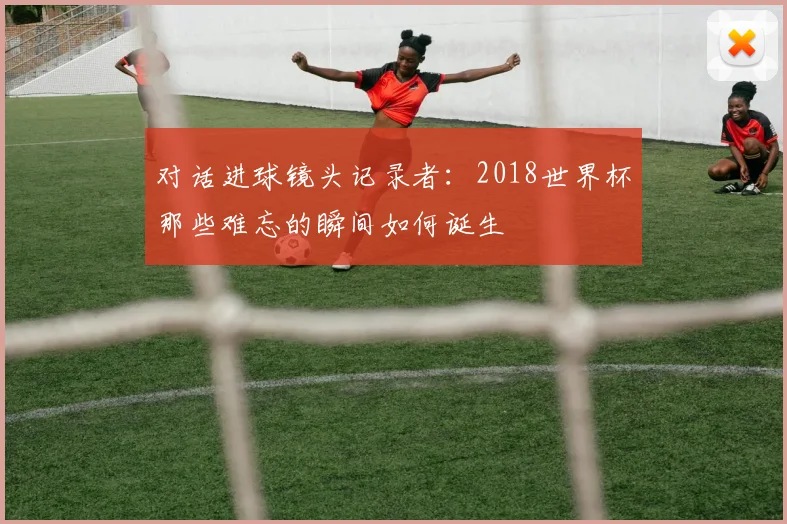 对话进球镜头记录者:2018世界杯那些难忘的瞬间如何诞生