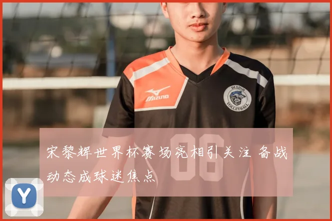 宋黎辉世界杯赛场亮相引关注 备战动态成球迷焦点