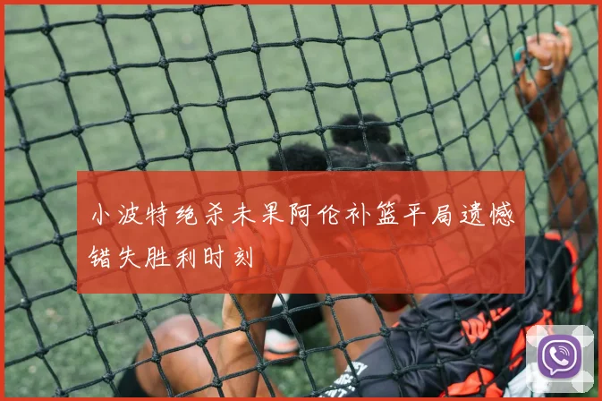 小波特绝杀未果阿伦补篮平局遗憾错失胜利时刻